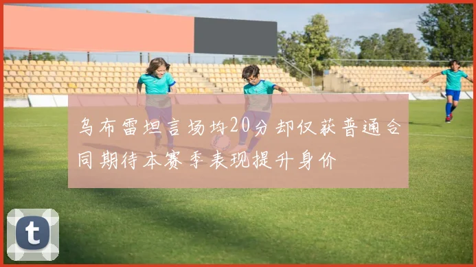 乌布雷坦言场均20分却仅获普通合同期待本赛季表现提升身价