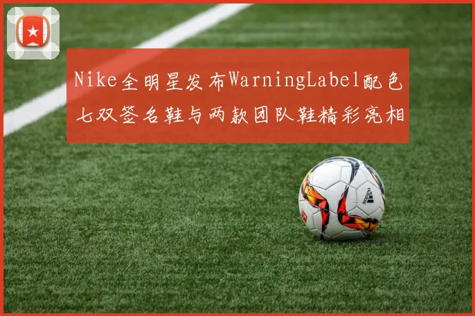 Nike全明星发布WarningLabel配色七双签名鞋与两款团队鞋精彩亮相