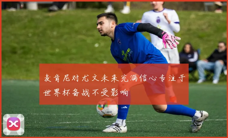麦肯尼对尤文未来充满信心专注于世界杯备战不受影响