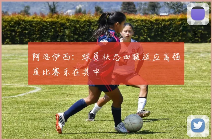 阿洛伊西：球员状态回暖适应高强度比赛乐在其中