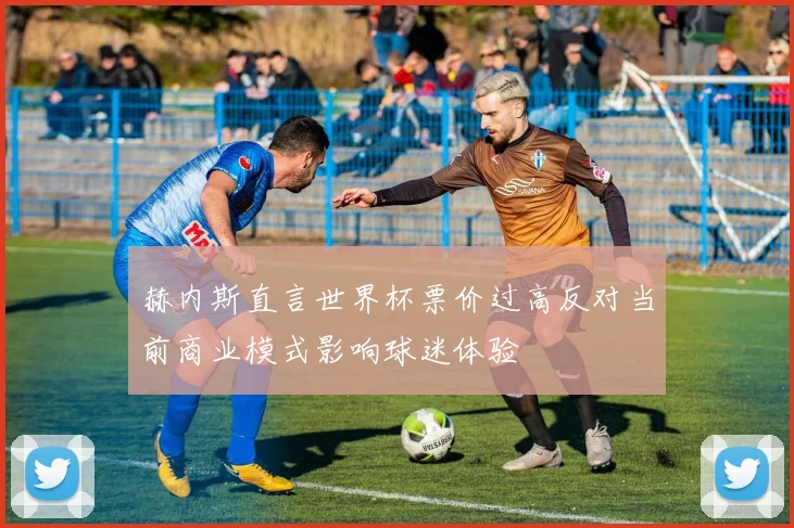 赫内斯直言世界杯票价过高反对当前商业模式影响球迷体验