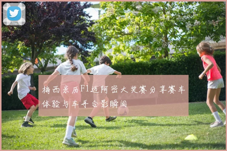 梅西亲历F1迈阿密大奖赛分享赛车体验与车手合影瞬间