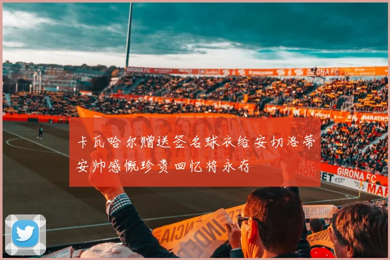 卡瓦哈尔赠送签名球衣给安切洛蒂安帅感慨珍贵回忆将永存
