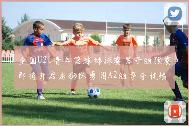 全国U21青年篮球锦标赛男子组预赛即将开启龙狮队勇闯A2组争夺佳绩