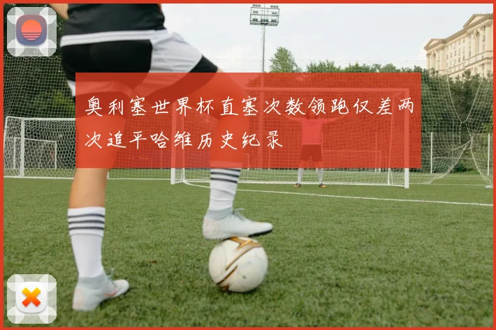 奥利塞世界杯直塞次数领跑仅差两次追平哈维历史纪录