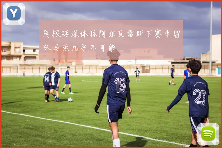阿根廷媒体称阿尔瓦雷斯下赛季留队马竞几乎不可能