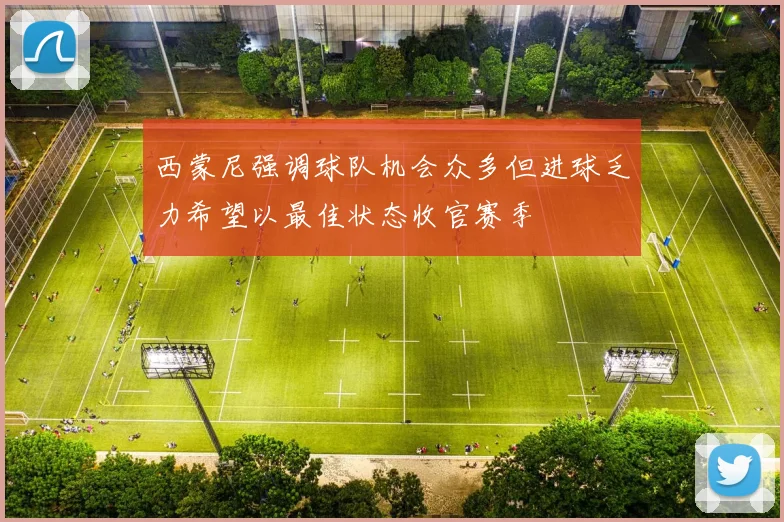 西蒙尼强调球队机会众多但进球乏力希望以最佳状态收官赛季
