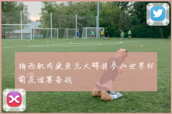 梅西肌肉疲劳无大碍将参加世界杯前友谊赛备战