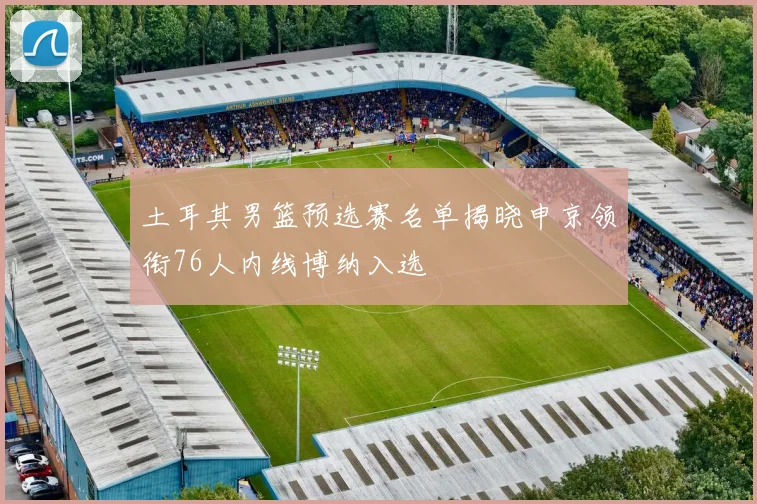 土耳其男篮预选赛名单揭晓申京领衔76人内线博纳入选