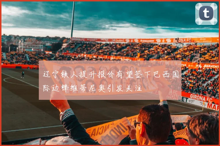 辽宁铁人提升报价有望签下巴西国际边锋维蒂尼奥引发关注